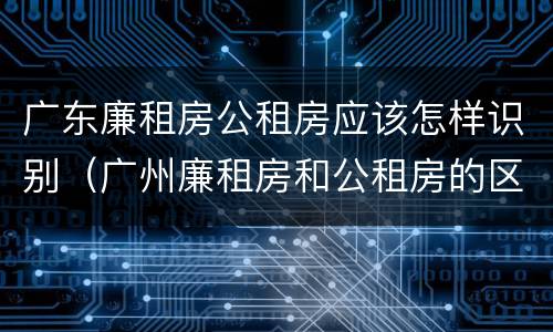 广东廉租房公租房应该怎样识别（广州廉租房和公租房的区别）