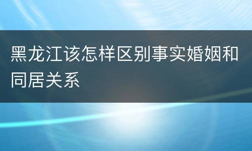 黑龙江该怎样区别事实婚姻和同居关系