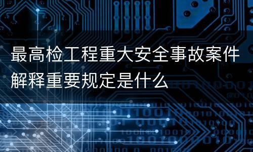 最高检工程重大安全事故案件解释重要规定是什么