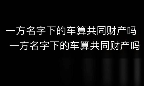 一方名字下的车算共同财产吗 一方名字下的车算共同财产吗