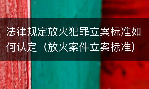 法律规定放火犯罪立案标准如何认定（放火案件立案标准）