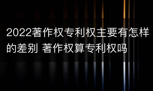 2022著作权专利权主要有怎样的差别 著作权算专利权吗