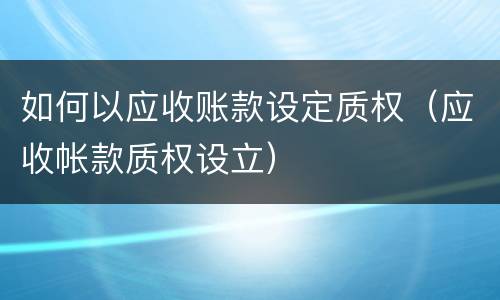如何以应收账款设定质权（应收帐款质权设立）