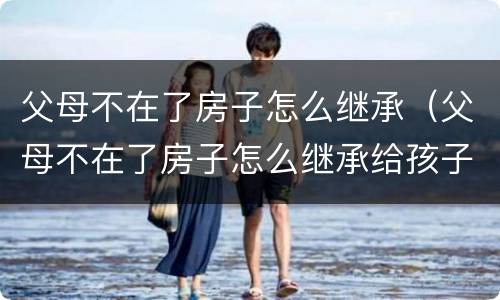 父母不在了房子怎么继承（父母不在了房子怎么继承给孩子）
