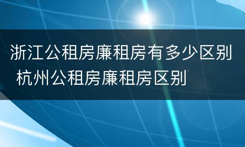 浙江公租房廉租房有多少区别 杭州公租房廉租房区别