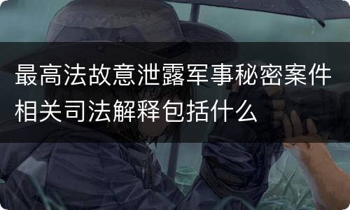 最高法故意泄露军事秘密案件相关司法解释包括什么
