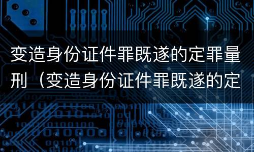 变造身份证件罪既遂的定罪量刑（变造身份证件罪既遂的定罪量刑标准）