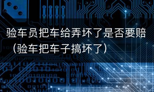 验车员把车给弄坏了是否要赔（验车把车子搞坏了）