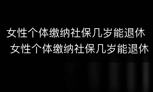 女性个体缴纳社保几岁能退休 女性个体缴纳社保几岁能退休了