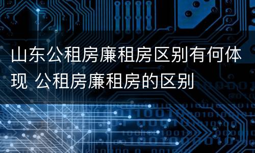 山东公租房廉租房区别有何体现 公租房廉租房的区别