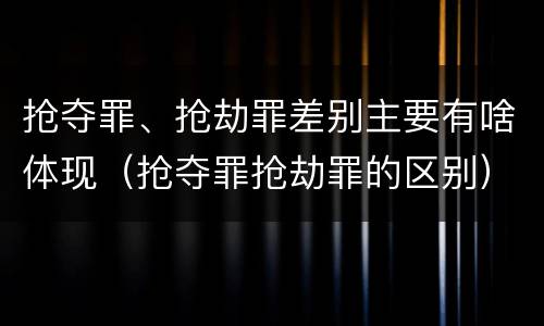 抢夺罪、抢劫罪差别主要有啥体现（抢夺罪抢劫罪的区别）