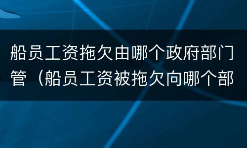 船员工资拖欠由哪个政府部门管（船员工资被拖欠向哪个部门投诉?）