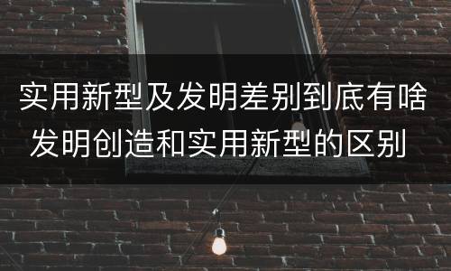 实用新型及发明差别到底有啥 发明创造和实用新型的区别