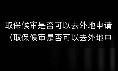 取保候审是否可以去外地申请（取保候审是否可以去外地申请居住证）
