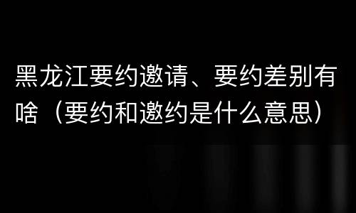 黑龙江要约邀请、要约差别有啥（要约和邀约是什么意思）
