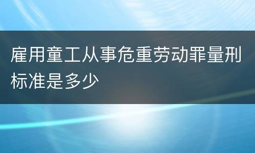 雇用童工从事危重劳动罪量刑标准是多少