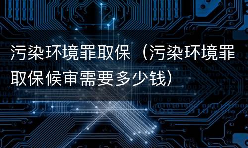 污染环境罪取保（污染环境罪取保候审需要多少钱）