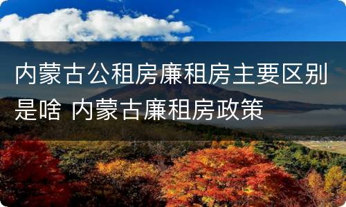 内蒙古公租房廉租房主要区别是啥 内蒙古廉租房政策