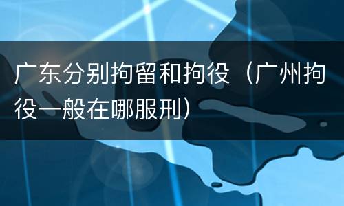 广东分别拘留和拘役（广州拘役一般在哪服刑）