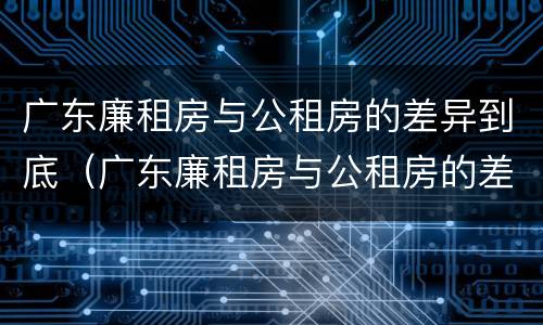 广东廉租房与公租房的差异到底（广东廉租房与公租房的差异到底是什么）