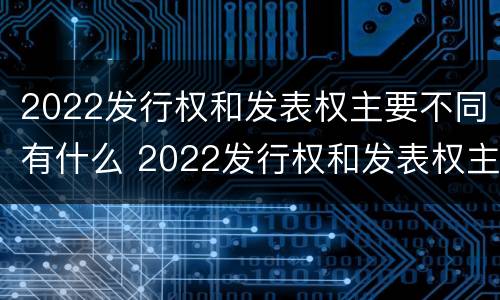 2022发行权和发表权主要不同有什么 2022发行权和发表权主要不同有什么特点