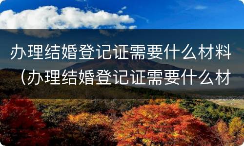 办理结婚登记证需要什么材料（办理结婚登记证需要什么材料）
