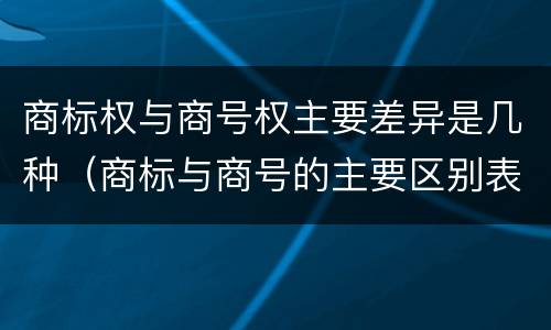 商标权与商号权主要差异是几种（商标与商号的主要区别表现）