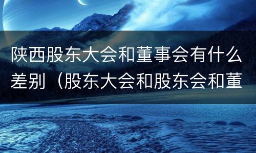 陕西股东大会和董事会有什么差别（股东大会和股东会和董事会有什么区别）