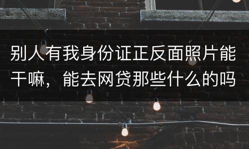 别人有我身份证正反面照片能干嘛，能去网贷那些什么的吗