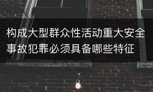 构成大型群众性活动重大安全事故犯罪必须具备哪些特征