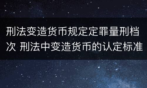 刑法变造货币规定定罪量刑档次 刑法中变造货币的认定标准为