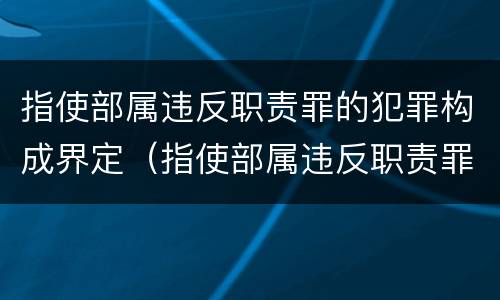 指使部属违反职责罪的犯罪构成界定（指使部属违反职责罪,部属承担什么责任）