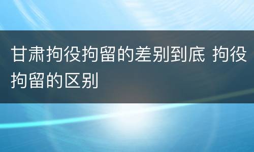 甘肃拘役拘留的差别到底 拘役拘留的区别