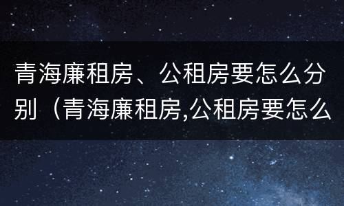 青海廉租房、公租房要怎么分别（青海廉租房,公租房要怎么分别申请）