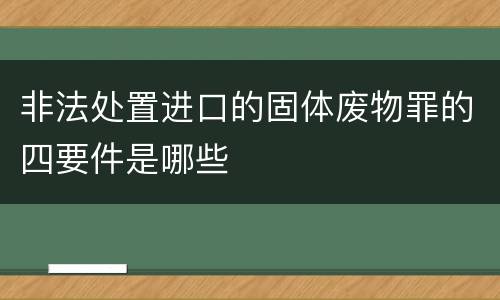 非法处置进口的固体废物罪的四要件是哪些