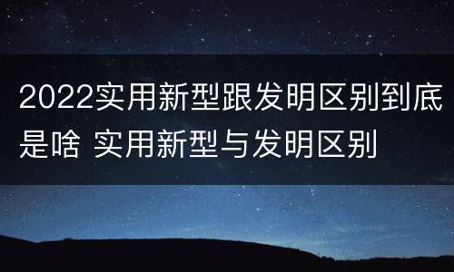 2022实用新型跟发明区别到底是啥 实用新型与发明区别