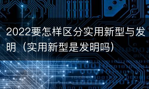 2022要怎样区分实用新型与发明（实用新型是发明吗）