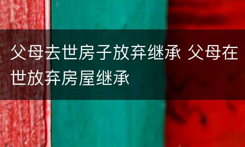 父母去世房子放弃继承 父母在世放弃房屋继承