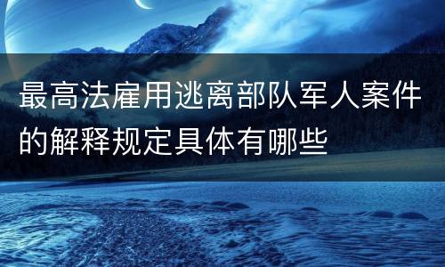 最高法雇用逃离部队军人案件的解释规定具体有哪些