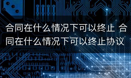 合同在什么情况下可以终止 合同在什么情况下可以终止协议