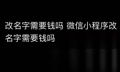 改名字需要钱吗 微信小程序改名字需要钱吗