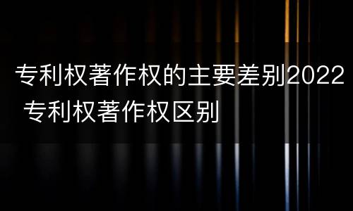 专利权著作权的主要差别2022 专利权著作权区别
