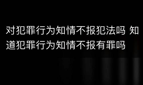 对犯罪行为知情不报犯法吗 知道犯罪行为知情不报有罪吗