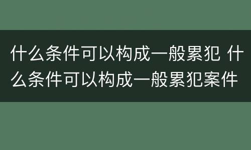 什么条件可以构成一般累犯 什么条件可以构成一般累犯案件