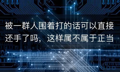 被一群人围着打的话可以直接还手了吗，这样属不属于正当防卫