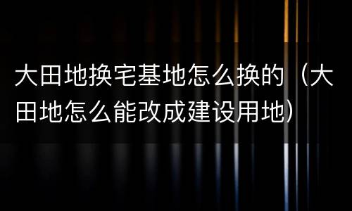 大田地换宅基地怎么换的（大田地怎么能改成建设用地）