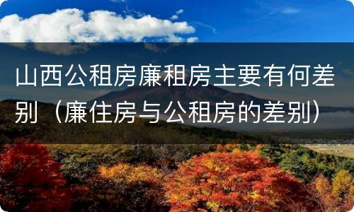 山西公租房廉租房主要有何差别（廉住房与公租房的差别）