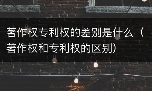 著作权专利权的差别是什么（著作权和专利权的区别）
