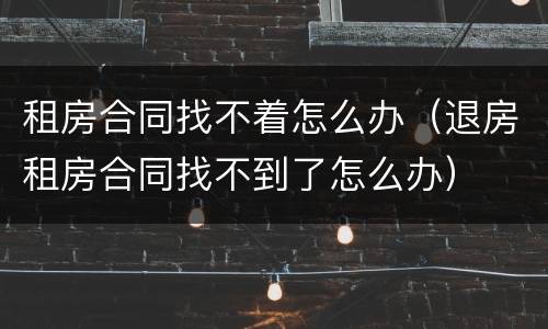 租房合同找不着怎么办（退房租房合同找不到了怎么办）