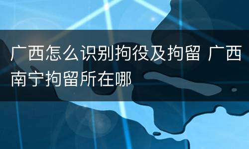 广西怎么识别拘役及拘留 广西南宁拘留所在哪
